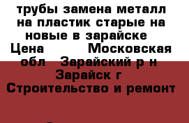 трубы замена металл на пластик старые на новые в зарайске › Цена ­ 500 - Московская обл., Зарайский р-н, Зарайск г. Строительство и ремонт » Сантехника   